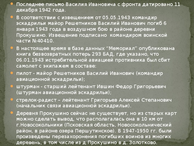 Последнее письмо Василия Ивановича с фронта датировано 11 декабря 1942 года. В соответствии с извещением от 05.05.1943 командир эскадрильи майор Решетников Василий Иванович погиб 6 января 1943 года в воздушном бою в районе деревни Прокушино. Извещение подписано командиром воинской части №40410. В настоящее время в базе данных “Мемориал” опубликована книга безвозвратных потерь 293 БАД, где указано, что 06.01.1943 истребительной авиацией противника был сбит самолет c экипажем в составе: пилот - майор Решетников Василий Иванович (командир авиационной эскадрильи); штурман - старший лейтенант Ившин Федор Григорьевич (штурман авиационной эскадрильи); стрелок-радист – лейтенант Григорьев Алексей Степанович (начальник связи авиационной эскадрильи). Деревня Прокушино сейчас не существует, но из старых карт можно сделать вывод, что располагалась она в 10 км от г.Новосокольники (Псковская область, Новосокольнический район, в районе озера Першутинское). В 1947-1950 гг. были произведены перезахоронения погибших воинов из многих деревень, в том числе из д.Прокушино в д. Золотково. 