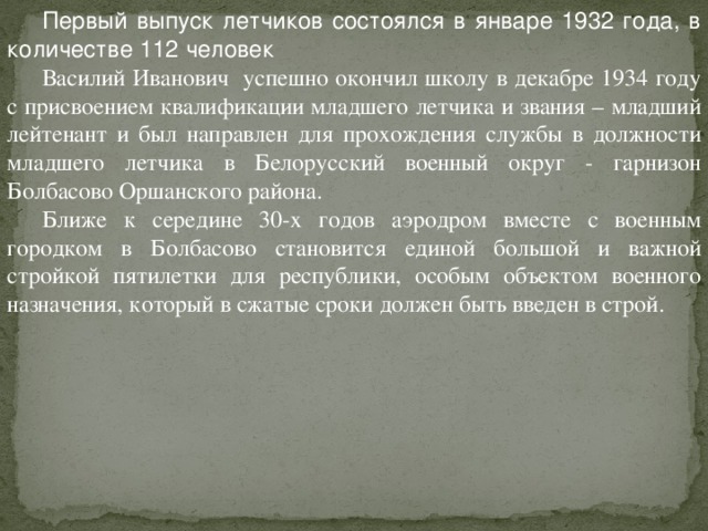 Первый выпуск летчиков состоялся в январе 1932 года, в количестве 112 человек Василий Иванович успешно окончил школу в декабре 1934 году с присвоением квалификации младшего летчика и звания – младший лейтенант и был направлен для прохождения службы в должности младшего летчика в Белорусский военный округ - гарнизон Болбасово Оршанского района. Ближе к середине 30-х годов аэродром вместе с военным городком в Болбасово становится единой большой и важной стройкой пятилетки для республики, особым объектом военного назначения, который в сжатые сроки должен быть введен в строй. 