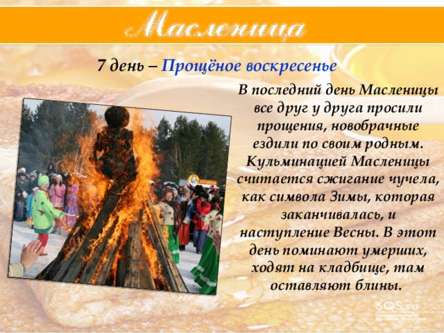 7 день – Прощёное  воскресенье В последний день Масленицы все друг у друга просили прощения, новобрачные ездили по своим родным. Кульминацией Масленицы считается сжигание чучела, как символа Зимы, которая заканчивалась, и наступление Весны. В этот день поминают умерших, ходят на кладбище, там оставляют блины. 