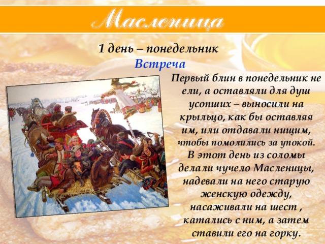 1 день – понедельник  Встреча Первый блин в понедельник не ели, а оставляли для душ усопших – выносили на крыльцо, как бы оставляя им, или отдавали нищим, чтобы помолились за упокой. В этот день из соломы делали чучело Масленицы, надевали на него старую женскую одежду, насаживали на шест , катались с ним, а затем ставили его на горку. 