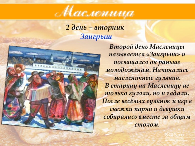 2 день – вторник  Заигрыш Второй день Масленицы называется «Заигрыш» и посвящался он раньше молодожёнам. Начинались масленичные гуляния. В старину на Масленицу не только гуляли, но и гадали. После весёлых гулянок и игр в снежки парни и девушки собирались вместе за общим столом . 