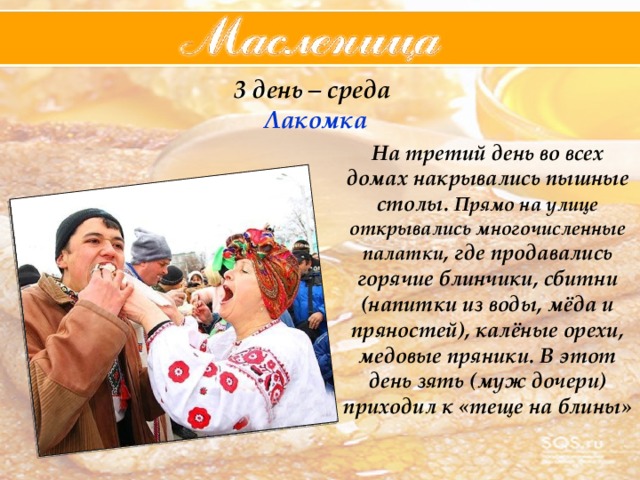 3 день – среда  Лакомка На третий день во всех домах накрывались пышные столы. Прямо на улице открывались многочисленные палатки , где продавались горячие блинчики, сбитни (напитки из воды, мёда и пряностей), калёные орехи, медовые пряники. В этот день зять (муж дочери) приходил к «теще на блины» 