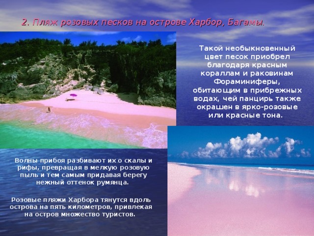 2. Пляж розовых песков на острове Харбор, Багамы.  Такой необыкновенный цвет песок приобрел благодаря красным кораллам и раковинам Фораминиферы, обитающим в прибрежных водах, чей панцирь также окрашен в ярко-розовые или красные тона.  Волны прибоя разбивают их о скалы и рифы, превращая в мелкую розовую пыль и тем самым придавая берегу нежный оттенок румянца.  Розовые пляжи Харбора тянутся вдоль острова на пять километров, привлекая на остров множество туристов. 