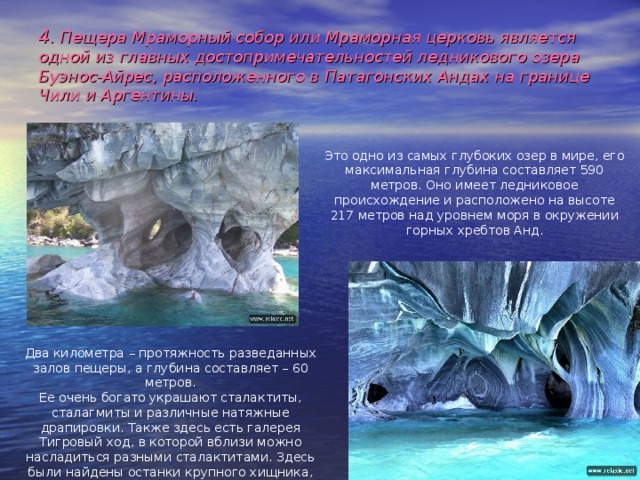 4 . Пещера Мраморный собор или Мраморная церковь  является одной из главных достопримечательностей ледникового озера Буэнос-Айрес, расположенного в Патагонских Андах на границе Чили и Аргентины. Это одно из самых глубоких озер в мире, его максимальная глубина составляет 590 метров. Оно имеет ледниковое происхождение и расположено на высоте 217 метров над уровнем моря в окружении горных хребтов Анд. Два километра – протяжность разведанных залов пещеры, а глубина составляет – 60 метров.  Ее очень богато украшают сталактиты, сталагмиты и различные натяжные драпировки. Также здесь есть галерея Тигровый ход, в которой вблизи можно насладиться разными сталактитами. Здесь были найдены останки крупного хищника, который по предположениям является саблезубым тигром. 