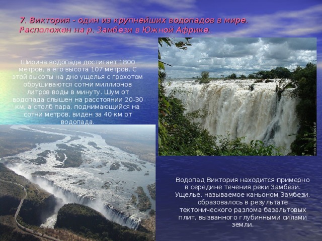 7. Виктория - один из крупнейших водопадов в мире. Расположен на р. Замбези в Южной Африке.  Ширина водопада достигает 1800 метров, а его высота 107 метров. С этой высоты на дно ущелья с грохотом обрушиваются сотни миллионов литров воды в минуту. Шум от водопада слышен на расстоянии 20-30 км, а столб пара, поднимающийся на сотни метров, виден за 40 км от водопада. Водопад Виктория находится примерно в середине течения реки Замбези. Ущелье, называемое каньоном Замбези, образовалось в результате тектонического разлома базальтовых плит, вызванного глубинными силами земли. 