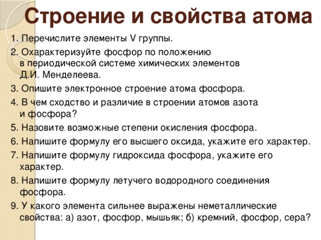 Строение и свойства атома 1. Перечислите элементы V группы. 2. Охарактеризуйте фосфор по положению  в периодической системе химических элементов  Д.И. Менделеева. 3. Опишите электронное строение атома фосфора. 4. В чем сходство и различие в строении атомов азота  и фосфора? 5. Назовите возможные степени окисления фосфора. 6. Напишите формулу его высшего оксида, укажите его характер. 7. Напишите формулу гидроксида фосфора, укажите его характер. 8. Напишите формулу летучего водородного соединения фосфора. 9. У какого элемента сильнее выражены неметаллические свойства: а) азот, фосфор, мышьяк; б) кремний, фосфор, сера?  