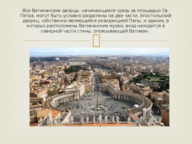 Все Ватиканские дворцы, начинающиеся сразу за площадью Св. Петра, могут быть условно разделены на две части, Апостольский дворец, собственно являющийся резиденцией Папы, и здание, в которых расположены Ватиканские музеи, вход находится в северной части стены, опоясывающей Ватикан.     