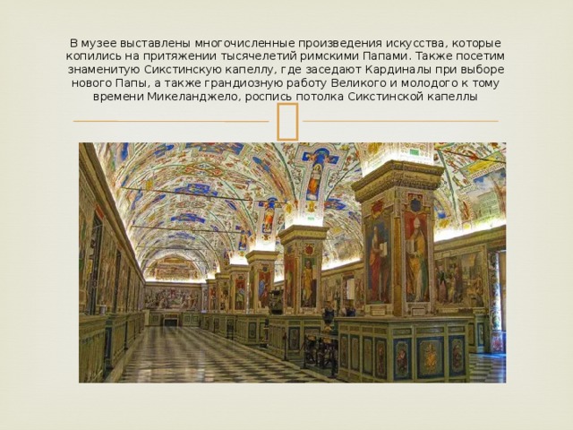 В музее выставлены многочисленные произведения искусства, которые копились на притяжении тысячелетий римскими Папами. Также посетим знаменитую Сикстинскую капеллу, где заседают Кардиналы при выборе нового Папы, а также грандиозную работу Великого и молодого к тому времени Микеланджело, роспись потолка Сикстинской капеллы 