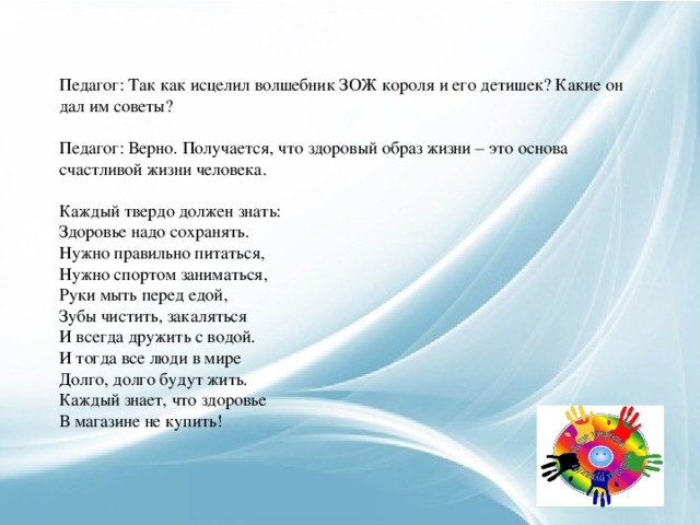 Педагог: Так как исцелил волшебник ЗОЖ короля и его детишек? Какие он дал им советы?   Педагог: Верно. Получается, что здоровый образ жизни – это основа счастливой жизни человека.   Каждый твердо должен знать: Здоровье надо сохранять. Нужно правильно питаться, Нужно спортом заниматься, Руки мыть перед едой, Зубы чистить, закаляться И всегда дружить с водой. И тогда все люди в мире Долго, долго будут жить. Каждый знает, что здоровье В магазине не купить!     