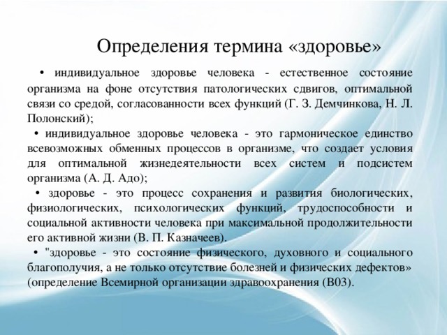  Определения термина «здоровье»  • индивидуальное здоровье человека - естественное состояние организма на фоне отсутствия патологических сдвигов, оптимальной связи со средой, согласованности всех функций (Г. З. Демчинкова, Н. Л. Полонский); • индивидуальное здоровье человека - это гармоническое единство всевозможных обменных процессов в организме, что создает условия для оптимальной жизнедеятельности всех систем и подсистем организма (А. Д. Адо); • здоровье - это процесс сохранения и развития биологических, физиологических, психологических функций, трудоспособности и социальной активности человека при максимальной продолжительности его активной жизни (В. П. Казначеев). • 