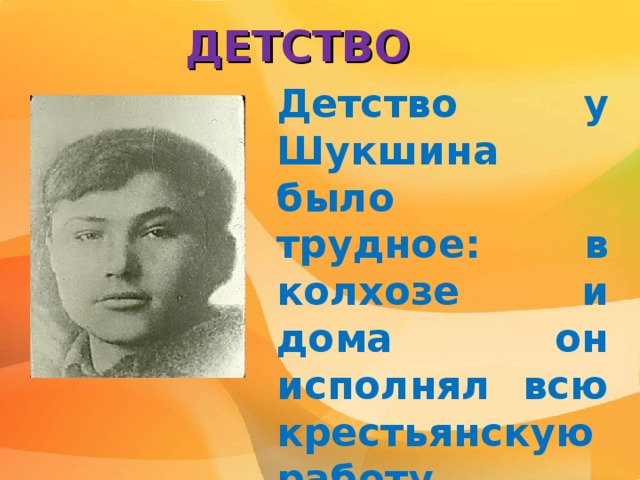 ДЕТСТВО Детство у Шукшина было трудное: в колхозе и дома он исполнял всю крестьянскую работу. С детства пристрастился к чтению. 