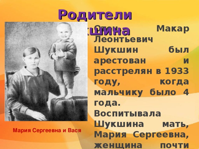 Родители Шукшина Отец, Макар Леонтьевич Шукшин был арестован и расстрелян в 1933 году, когда мальчику было 4 года. Воспитывала Шукшина мать, Мария Сергеевна, женщина почти неграмотная, но добрая и смышлёная, с сильной натурой. Мария Сергеевна и Вася 