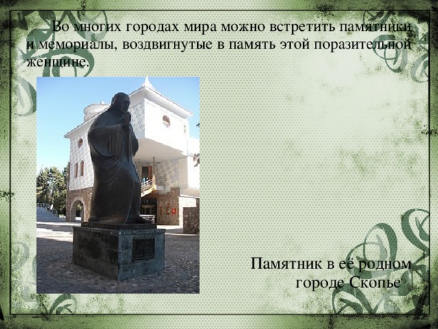  Во многих городах мира можно встретить памятники и мемориалы, воздвигнутые в память этой поразительной женщине. Памятник в её родном городе Скопье 