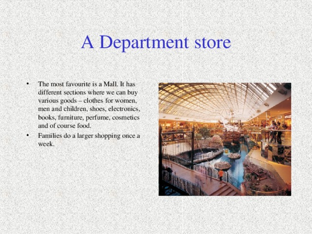 A Department store The most favourite is a Mall. It has different sections where we can buy various goods – clothes for women, men and children, shoes, electronics, books, furniture, perfume, cosmetics and of course food. Families do a larger shopping once a week.  