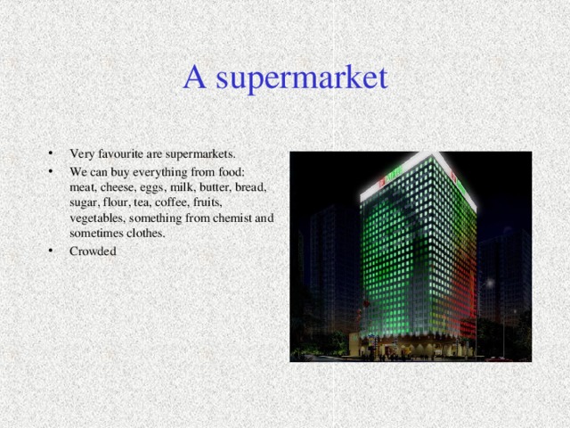 A supermarket Very favourite are supermarkets . We can buy everything from food: meat, cheese, eggs, milk, butter, bread, sugar, flour, tea, coffee, fruits, vegetables, something from chemist and sometimes clothes. Crowded 