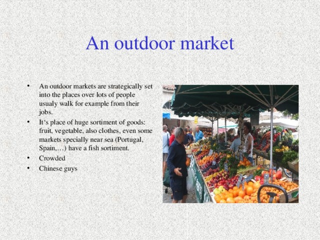An outdoor market An outdoor markets are strategically set into the places over lots of people usualy walk for example from their jobs. It‘s place of huge sortiment of goods: fruit, vegetable, also clothes, even some markets specially near sea (Portugal, Spain,…) have a fish sortiment. Crowded Chinese guys 