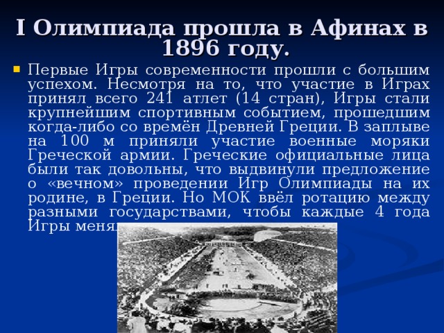 I Олимпиада прошла в Афинах в 1896 году. Первые Игры современности прошли с большим успехом. Несмотря на то, что участие в Играх принял всего 241 атлет (14 стран), Игры стали крупнейшим спортивным событием, прошедшим когда-либо со времён Древней Греции. В заплыве на 100 м приняли участие военные моряки Греческой армии. Греческие официальные лица были так довольны, что выдвинули предложение о «вечном» проведении Игр Олимпиады на их родине, в Греции. Но МОК ввёл ротацию между разными государствами, чтобы каждые 4 года Игры меняли место проведения. 