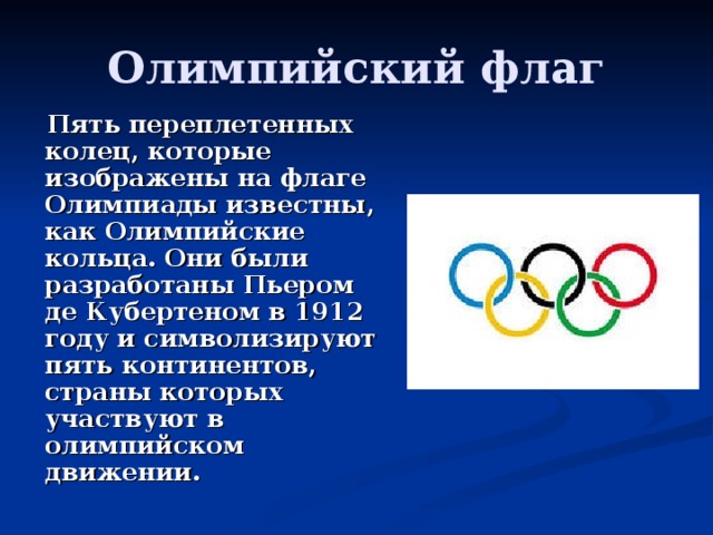 Олимпийский флаг  Пять переплетенных колец, которые изображены на флаге Олимпиады известны, как Олимпийские кольца. Они были разработаны Пьером де Кубертеном в 1912 году и символизируют пять континентов, страны которых участвуют в олимпийском движении. 