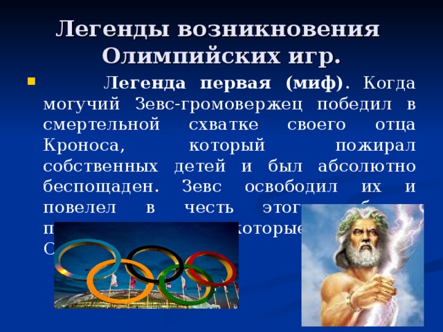 Легенды возникновения  Олимпийских игр.   Легенда первая (миф) . Когда могучий Зевс-громовержец победил в смертельной схватке своего отца Кроноса, который  пожирал собственных детей и был абсолютно беспощаден. Зевс освободил их и повелел в честь этого события проводить игры, которые называли Олимпийскими. 