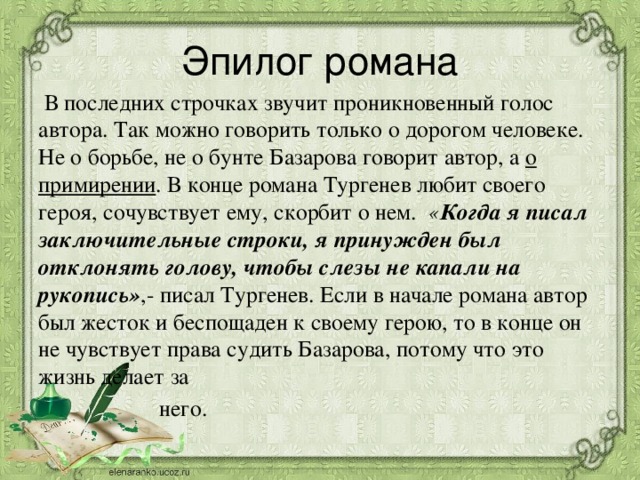 Эпилог романа  В последних строчках звучит проникновенный голос автора. Так можно говорить только о дорогом человеке. Не о борьбе, не о бунте Базарова говорит автор, а о примирении . В конце романа Тургенев любит своего героя, сочувствует ему, скорбит о нем. « Когда я писал заключительные строки, я принужден был отклонять голову, чтобы слезы не капали на рукопись» ,- писал Тургенев. Если в начале романа автор был жесток и беспощаден к своему герою, то в конце он не чувствует права судить Базарова, потому что это жизнь делает за  него.