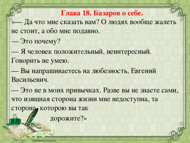 Глава 18. Базаров о себе.  «— Да что мне сказать вам? О людях вообще жалеть не стоит, а обо мне подавно. — Это почему? — Я человек положительный, неинтересный. Говорить не умею. — Вы напрашиваетесь на любезность, Евгений Васильевич. — Это не в моих привычках. Разве вы не знаете сами, что изящная сторона жизни мне недоступна, та сторона, которою вы так  дорожите?»