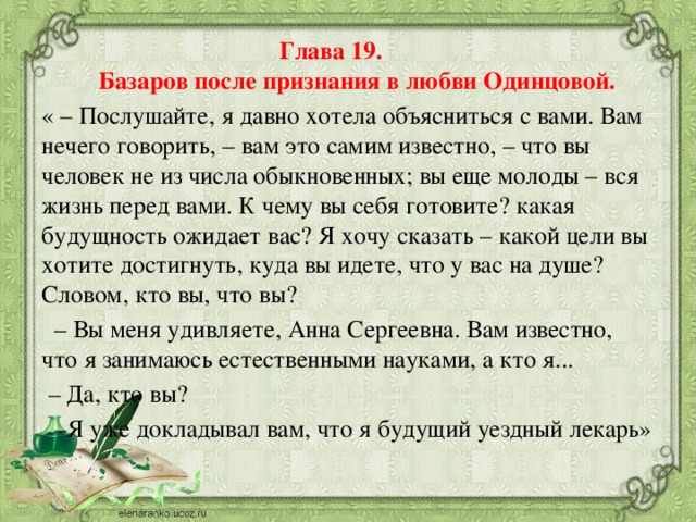 Глава 19. Базаров после признания в любви Одинцовой. « – Послушайте, я давно хотела объясниться с вами. Вам нечего говорить, – вам это самим известно, – что вы человек не из числа обыкновенных; вы еще молоды – вся жизнь перед вами. К чему вы себя готовите? какая будущность ожидает вас? Я хочу сказать – какой цели вы хотите достигнуть, куда вы идете, что у вас на душе? Словом, кто вы, что вы? – Вы меня удивляете, Анна Сергеевна. Вам известно, что я занимаюсь естественными науками, а кто я... – Да, кто вы? – Я уже докладывал вам, что я будущий уездный лекарь»