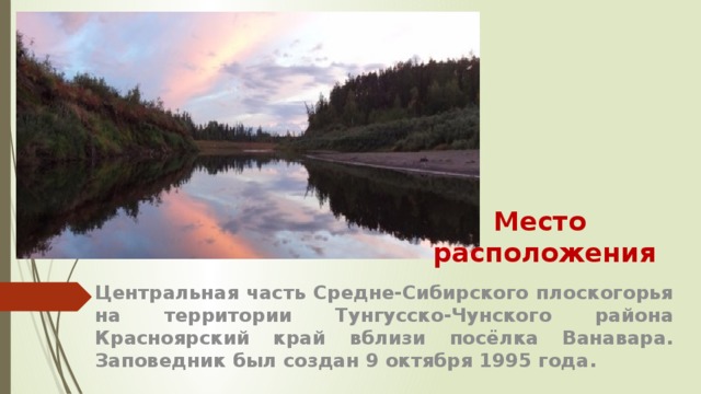 Место  расположения Центральная часть Средне-Сибирского плоскогорья на территории Тунгусско-Чунского района Красноярский край вблизи посёлка Ванавара. Заповедник был создан 9 октября 1995 года.