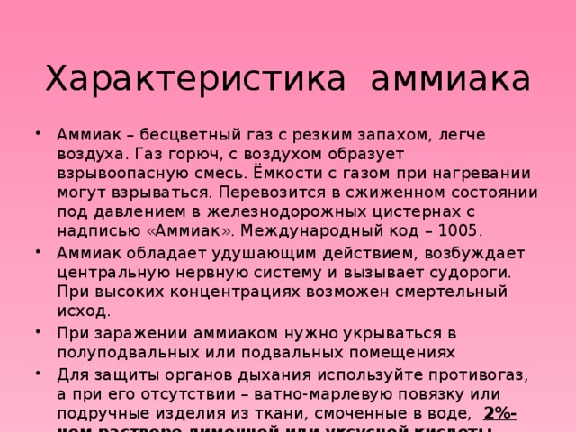 Характеристика аммиака   Аммиак – бесцветный газ с резким запахом, легче воздуха. Газ горюч, с воздухом образует взрывоопасную смесь. Ёмкости с газом при нагревании могут взрываться. Перевозится в сжиженном состоянии под давлением в железнодорожных цистернах с надписью «Аммиак». Международный код – 1005. Аммиак обладает удушающим действием, возбуждает центральную нервную систему и вызывает судороги. При высоких концентрациях возможен смертельный исход. При заражении аммиаком нужно укрываться в полуподвальных или подвальных помещениях Для защиты органов дыхания используйте противогаз, а при его отсутствии – ватно-марлевую повязку или подручные изделия из ткани, смоченные в воде, 2%-ном растворе лимонной или уксусной кислоты . 