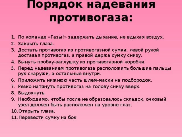 Порядок надевания противогаза:   По команде «Газы!» задержать дыхание, не вдыхая воздух. Закрыть глаза. Достать противогаз из противогазной сумки, левой рукой доставая противогаз, а правой держа сумку снизу. Вынуть пробку-заглушку из противогазной коробки. Перед надеванием противогаза расположить большие пальцы рук снаружи, а остальные внутри. Приложить нижнюю часть шлем-маски на подбородок. Резко натянуть противогаз на голову снизу вверх. Выдохнуть. Необходимо, чтобы после не образовалось складок, очковый узел должен быть расположен на уровне глаз. Открыть глаза. Перевести сумку на бок 