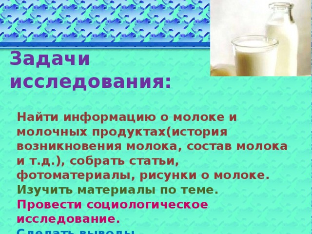 Задачи исследования:   Найти информацию о молоке и молочных продуктах(история возникновения молока, состав молока и т.д.), собрать статьи, фотоматериалы, рисунки о молоке.  Изучить материалы по теме.  Провести социологическое исследование.  Сделать выводы.  Создать презентацию по теме.  Оформить книжку-малышку «Рецепты полезных блюд из молока».  