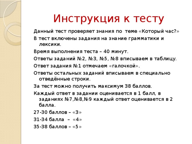 Инструкция к тесту Данный тест проверяет знания по теме «Который час?» В тест включены задания на знание грамматики и лексики. Время выполнения теста – 40 минут. Ответы заданий №2, №3, №5, №8 вписываем в таблицу. Ответ задания №1 отмечаем «галочкой». Ответы остальных заданий вписываем в специально отведённые строки. За тест можно получить максимум 38 баллов. Каждый ответ в задании оценивается в 1 балл, в заданиях №7,№8,№9 каждый ответ оценивается в 2 балла. 27-30 баллов – «3» 31-34 балла – «4» 35-38 баллов – «5» 