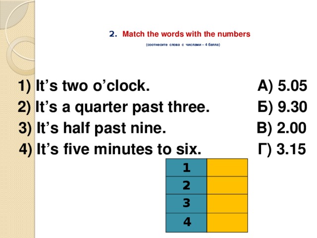 2.  Match the words with the numbers   (соотнесите слова с числами – 4 балла)  1) It’s two o’clock. А) 5.05 2) It’s a quarter past three. Б) 9.30 3) It’s half past nine. В) 2.00 4) It’s five minutes to six. Г) 3.15 1 2 3  4 