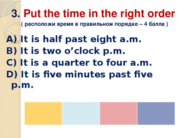 3. Put the time in the right order   ( расположи время в правильном порядке – 4 балла ) A) It is half past eight a.m. B) It is two o’clock p.m. C) It is a quarter to four a.m. D) It is five minutes past five p.m. 