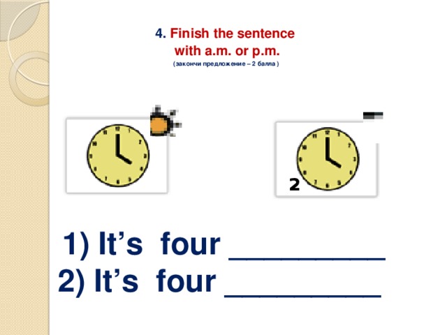 4. Finish the sentence  with a.m. or p.m.  (закончи предложение – 2 балла )    1   1) It’s four _________ 2) It’s four _________   2 