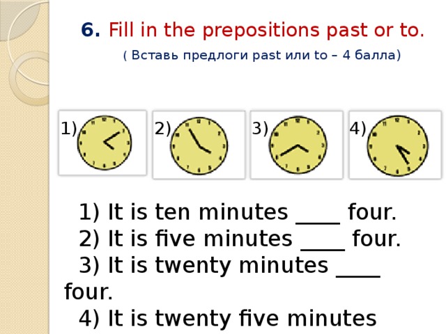 6. Fill in the prepositions past or to.   ( Вставь предлоги past или to – 4 балла) 1) 2) 3) 4)  1) It is ten minutes ____ four.  2) It is five minutes ____ four.  3) It is twenty minutes ____ four.  4) It is twenty five minutes ____ four. 