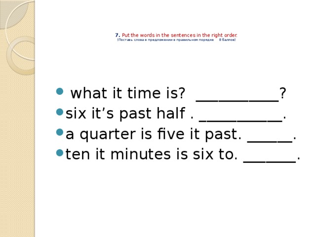  7. Put the words in the sentences in the right order.  (Поставь слова в предложении в правильном порядке 8 баллов)    what it time is? ___________? six it’s past half . ___________. a quarter is five it past. ______. ten it minutes is six to. _______. 