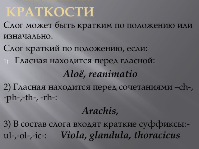  Правила краткости Слог может быть кратким по положению или изначально. Слог краткий по положению, если: Гласная находится перед гласной: Aloё, reanimatio 2) Гласная находится перед сочетаниями –ch-, -ph-,-th-, -rh-: Arachis, 3) В состав слога входят краткие суффиксы:-ul-,-ol-,-ic-: Viola, glandula, thoracicus 