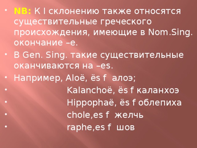 NB:  К I склонению также относятся существительные греческого происхождения, имеющие в Nom.Sing. окончание –е. В Gen. Sing. такие существительные оканчиваются на –es. Например, Aloë, ës f алоэ;  Kalanchoë, ës f каланхоэ  Hippophaë, ës f облепиха  chole,es f желчь  raphe,es f шов 