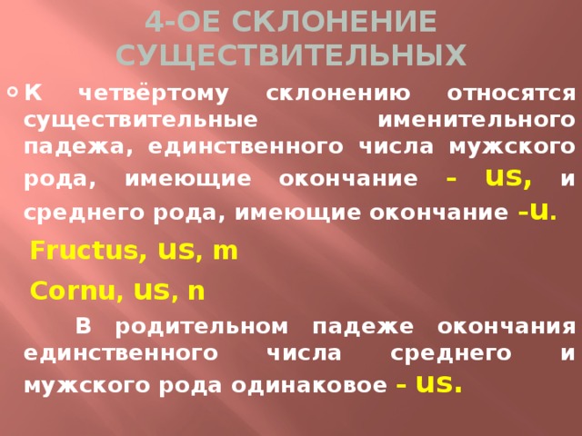 4-ОЕ СКЛОНЕНИЕ СУЩЕСТВИТЕЛЬНЫХ К четвёртому склонению относятся существительные именительного падежа, единственного числа мужского рода, имеющие окончание – us,  и среднего рода, имеющие окончание – u .  Fructus, us , m  Cornu , us , n  В родительном падеже окончания единственного числа среднего и мужского рода одинаковое – us. 