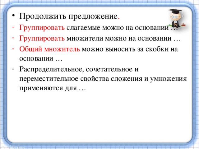 Продолжить предложение . Группировать слагаемые можно на основании … Группировать множители можно на основании … Общий множитель можно выносить за скобки на основании … Распределительное, сочетательное и переместительное свойства сложения и умножения применяются для … 