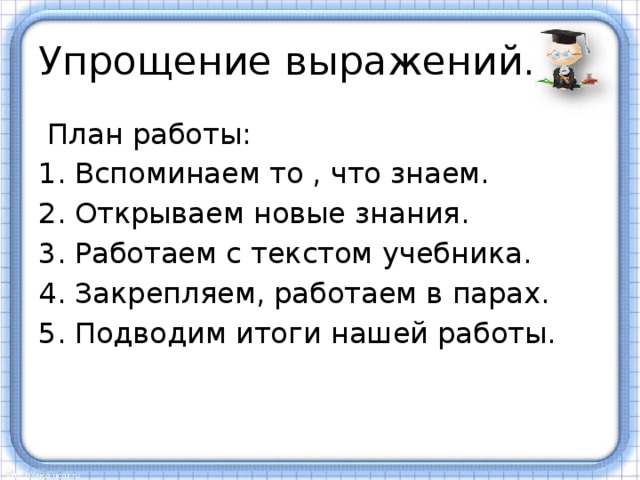 Упрощение выражений.  План работы: Вспоминаем то , что знаем. Открываем новые знания. Работаем с текстом учебника. Закрепляем, работаем в парах. Подводим итоги нашей работы. 