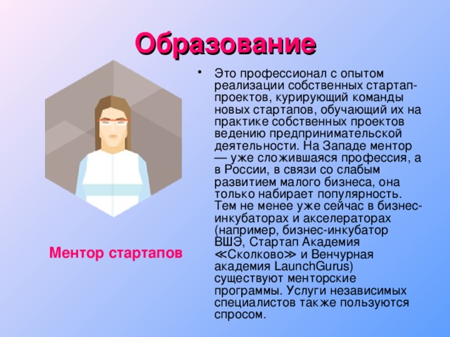 Образование Это профессионал с опытом реализации собственных стартап-проектов, курирующий команды новых стартапов, обучающий их на практике собственных проектов ведению предпринимательской деятельности. На Западе ментор — уже сложившаяся профессия, а в России, в связи со слабым развитием малого бизнеса, она только набирает популярность. Тем не менее уже сейчас в бизнес-инкубаторах и акселераторах (например, бизнес-инкубатор ВШЭ, Стартап Академия  ≪Сколково≫ и Венчурная академия LaunchGurus) существуют менторские программы. Услуги независимых специалистов также пользуются спросом. Ментор стартапов 