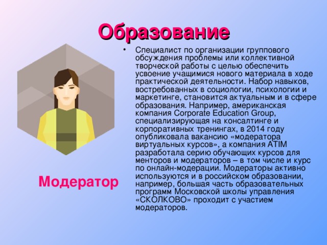 Образование Специалист по организации группового обсуждения проблемы или коллективной творческой работы с целью обеспечить усвоение учащимися нового материала в ходе практической деятельности. Набор навыков, востребованных в социологии, психологии и маркетинге, становится актуальным и в сфере образования. Например, американская компания Corporate Education Group, специализирующая на консалтинге и корпоративных тренингах, в 2014 году опубликовала вакансию «модератора виртуальных курсов», а компания ATIM разработала серию обучающих курсов для менторов и модераторов – в том числе и курс по онлайн-модерации. Модераторы активно используются и в российском образовании, например, большая часть образовательных программ Московской школы управления «СКОЛКОВО» проходит с участием модераторов. Модератор 