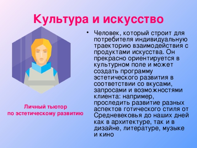 Культура и искусство Человек, который строит для потребителя индивидуальную траекторию взаимодействия с продуктами искусства. Он прекрасно ориентируется в культурном поле и может создать программу эстетического развития в соответствии со вкусами, запросами и возможностями клиента: например, проследить развитие разных аспектов готического стиля от Средневековья до наших дней как в архитектуре, так и в дизайне, литературе, музыке и кино Личный тьютор по эстетическому развитию 