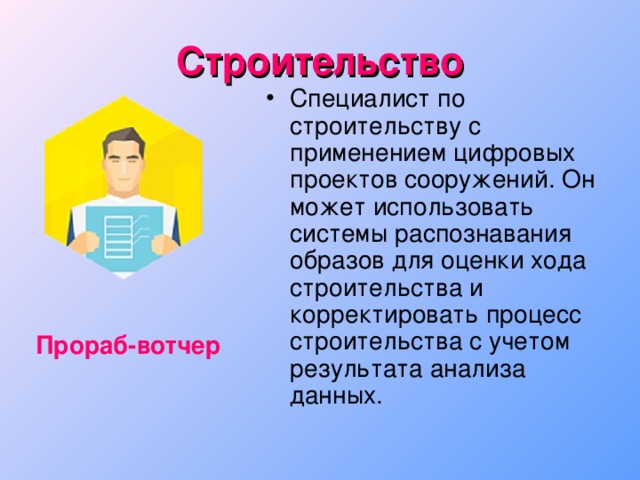 Строительство Специалист по строительству с применением цифровых проектов сооружений. Он может использовать системы распознавания  образов для оценки хода строительства и корректировать процесс строительства с учетом результата анализа данных. Прораб-вотчер 