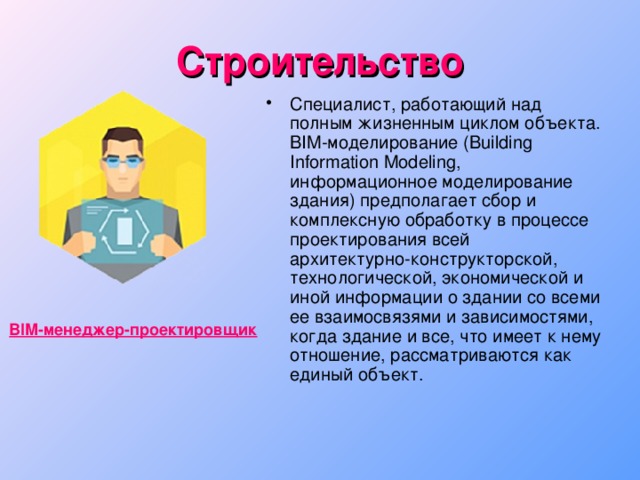 Строительство Специалист, работающий над полным жизненным циклом объекта. BIM-моделирование (Building Information Modeling, информационное моделирование здания) предполагает сбор и комплексную обработку в процессе проектирования всей  архитектурно-конструкторской, технологической, экономической и иной информации о здании со всеми ее взаимосвязями и зависимостями, когда здание и все, что имеет к нему отношение, рассматриваются как единый объект. BIM-менеджер-проектировщик 