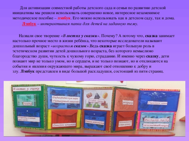  Для активизации совместной работы детского сада и семьи по развитию детской инициативы мы решили использовать совершенно новое, интересное незаменимое методическое пособие –  лэпбук . Его можно использовать как в детском саду, так и дома.  Лэпбук – интерактивная папка для детей на заданную тему.   Назвали свое творение  «В  гостях у сказки » . Почему? А потому что,  сказка  занимает настолько прочное место в жизни ребёнка, что некоторые исследователи называют дошкольный возраст  «возрастом  сказок » .Ведь  сказка  играет большую роль в эстетическом развитии детей дошкольного возраста, без которого немыслимо благородство души, чуткость к чужому горю, страданию. И именно через  сказку , дети познают мир не только умом, но и сердцем, и не только познают, но и откликаются на события и явления окружающего мира, выражают своё отношению к добру и злу.  Лэпбук  представлен в виде большой раскладушки, состоящий из пяти страниц.  