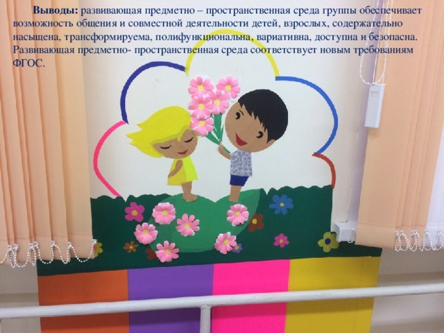  Выводы:  развивающая предметно – пространственная среда группы обеспечивает возможность общения и совместной деятельности детей, взрослых, содержательно насыщена, трансформируема, полифункциональна, вариативна, доступна и безопасна. Развивающая предметно- пространственная среда соответствует новым требованиям ФГОС. 