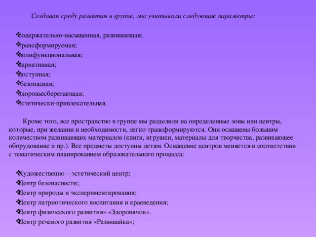  Создавая среду развития в группе, мы учитывали следующие параметры:  содержательно-насыщенная, развивающая; трансформируемая; полифункциональная; вариативная; доступная;  безопасная; здоровьесберегающая; эстетически-привлекательная.    Кроме того, все пространство в группе мы разделили на определенные зоны или центры, которые, при желании и необходимости, легко трансформируются. Они оснащены большим количеством развивающих материалов (книги, игрушки, материалы для творчества, развивающее оборудование и пр.). Все предметы доступны детям. Оснащение центров меняется в соответствии с тематическим планированием образовательного процесса: Художественно – эстетический центр; Центр безопасности; Центр природы и экспериментирования; Центр патриотического воспитания и краеведения; Центр физического развития» «Здоровячок». Центр речевого развития «Развивайка»; 