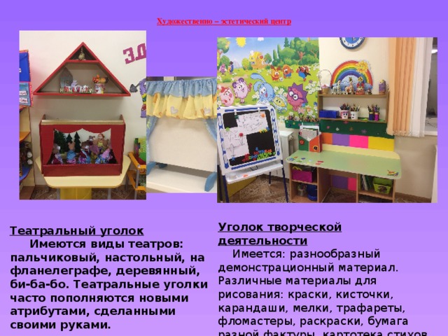 Художественно – эстетический центр   Уголок творческой деятельности  Имеется: разнообразный демонстрационный материал. Различные материалы для рисования: краски, кисточки, карандаши, мелки, трафареты, фломастеры, раскраски, бумага разной фактуры, картотека стихов по народно- прикладному искусству, настольно- печатные игры.  Театральный уголок  Имеются виды театров: пальчиковый, настольный, на фланелеграфе, деревянный, би-ба-бо. Театральные уголки часто пополняются новыми атрибутами, сделанными своими руками. 